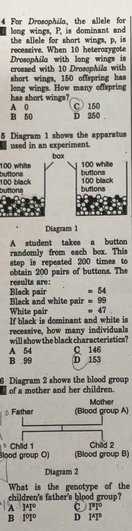 For Drosophila, the allele for
long wings, P, is dominant and
the allele for short wings, p, is
recessive. When 10 heterozygote
Drosophila with long wings is
crossed with 10 Drosophila with
short wings, 150 offspring has
long wings. How many offspring
has short wings?
A 0 C 150
B 50 D 250.
5 Diagram 1 shows the apparatus
used in an experiment.
box
100 white 100 white
buttons buttons
100 black 100 black
buttons buttons
Diagram 1
A student takes a button
randomly from each box. This
step is repeated 200 times to
obtain 200 pairs of buttons. The
results are:
Black pair =54
Black and white pair =99
White pair =47
If black is dominant and white is
recessive, how many individuals
will show the black characteristics?
A 54 C 146
B 99 D 153
6 Diagram 2 shows the blood group
of a mother and her children.
Mother
⊥ Father (Blood group A)
• Child 1 Child 2
Blood group O) (Blood group B)
Diagram 2
What is the genotype of the
children's father's blood group?
A I^AI^0
I^BI^0
B I^0I^0
D I^AI^B