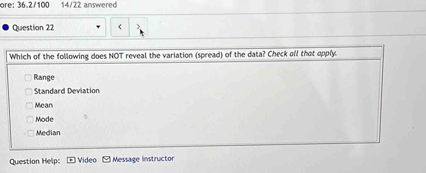 ore: 36.2/100 14/22 answered
Question 22 < )
Which of the following does NOT reveal the variation (spread) of the data? Check all that apply.
 Range
Standard Deviation
Mean
Mode
Median
Question Help: Video Message instructor