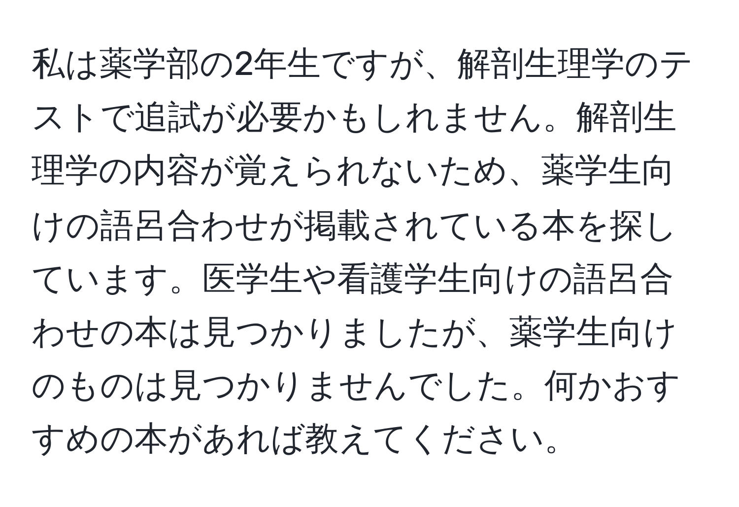 私は薬学部の2年生ですが、解剖生理学のテストで追試が必要かもしれません。解剖生理学の内容が覚えられないため、薬学生向けの語呂合わせが掲載されている本を探しています。医学生や看護学生向けの語呂合わせの本は見つかりましたが、薬学生向けのものは見つかりませんでした。何かおすすめの本があれば教えてください。