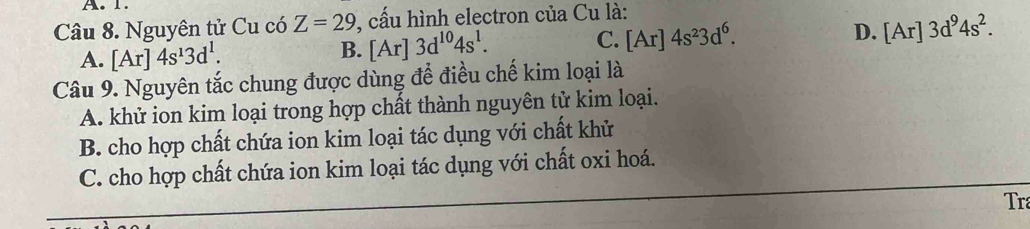 Nguyên tử Cu có Z=29 1, cấu hình electron của Cu là:
A. [Ar]4s^13d^1. B. [Ar]3d^(10)4s^1. C. [Ar]4s^23d^6.
D. [Ar]3d^94s^2. 
Câu 9. Nguyên tắc chung được dùng để điều chế kim loại là
A. khử ion kim loại trong hợp chất thành nguyên tử kim loại.
B. cho hợp chất chứa ion kim loại tác dụng với chất khử
C. cho hợp chất chứa ion kim loại tác dụng với chất oxi hoá.
Tr