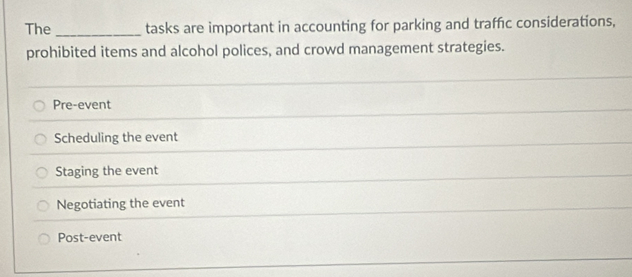 The _tasks are important in accounting for parking and traffic considerations,
prohibited items and alcohol polices, and crowd management strategies.
Pre-event
Scheduling the event
Staging the event
Negotiating the event
Post-event