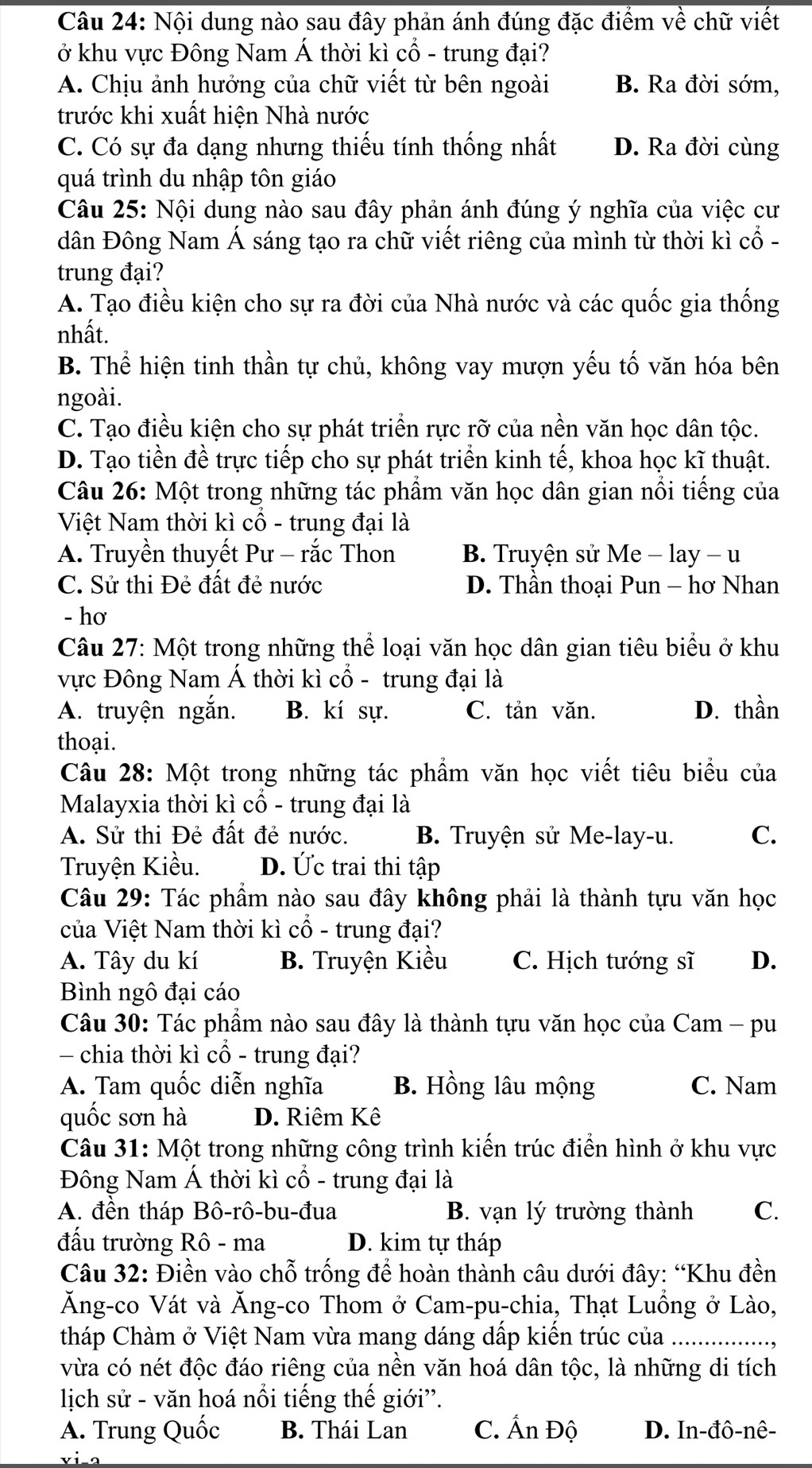 Nội dung nào sau đây phản ánh đúng đặc điểm về chữ viết
ở khu vực Đông Nam Á thời kì cổ - trung đại?
A. Chịu ảnh hưởng của chữ viết từ bên ngoài B. Ra đời sớm,
trước khi xuất hiện Nhà nước
C. Có sự đa dạng nhưng thiếu tính thống nhất D. Ra đời cùng
quá trình du nhập tôn giáo
Câu 25: Nội dung nào sau đây phản ánh đúng ý nghĩa của việc cư
dân Đông Nam Á sáng tạo ra chữ viết riêng của mình từ thời kì cổ -
trung đại?
A. Tạo điều kiện cho sự ra đời của Nhà nước và các quốc gia thống
nhất.
B. Thể hiện tinh thần tự chủ, không vay mượn yếu tố văn hóa bên
ngoài.
C. Tạo điều kiện cho sự phát triển rực rỡ của nền văn học dân tộc.
D. Tạo tiền đề trực tiếp cho sự phát triển kinh tế, khoa học kĩ thuật.
Câu 26: Một trong những tác phẩm văn học dân gian nổi tiếng của
Việt Nam thời kì cổ - trung đại là
A. Truyền thuyết Pư - rắc Thon B. Truyện sử Me - lay - u
C. Sử thi Đẻ đất đẻ nước D. Thần thoại Pun - hơ Nhan
- hơ
Câu 27: Một trong những thể loại văn học dân gian tiêu biểu ở khu
vực Đông Nam Á thời kì cổ - trung đại là
A. truyện ngắn. B. kí sự. C. tản văn. D. thần
thoại.
Câu 28: Một trong những tác phẩm văn học viết tiêu biểu của
Malayxia thời kì cổ - trung đại là
A. Sử thi Đẻ đất đẻ nước. B. Truyện sử Me-lay-u. C.
Truyện Kiều. D. Ức trai thi tập
Câu 29: Tác phầm nào sau đây không phải là thành tựu văn học
của Việt Nam thời kì cổ - trung đại?
A. Tây du kí B. Truyện Kiều C. Hịch tướng sĩ D.
Bình ngô đại cáo
Câu 30: Tác phẩm nào sau đây là thành tựu văn học của Cam - pu
- chia thời kì cổ - trung đại?
A. Tam quốc diễn nghĩa B. Hồng lâu mộng C. Nam
quốc sơn hà D. Riêm Kê
Câu 31: Một trong những công trình kiến trúc điển hình ở khu vực
Đông Nam Á thời kì cổ - trung đại là
A. đền tháp Bô-rô-bu-đua B. vạn lý trường thành C.
đấu trường Rô - ma D. kim tự tháp
Câu 32: Điền vào chỗ trống để hoàn thành câu dưới đây: “Khu đền
Ăng-co Vát và Ăng-co Thom ở Cam-pu-chia, Thạt Luồng ở Lào,
tháp Chàm ở Việt Nam vừa mang dáng dấp kiến trúc của_
vừa có nét độc đáo riêng của nền văn hoá dân tộc, là những di tích
lịich sử - văn hoá nổi tiếng thế giới'.
A. Trung Quốc B. Thái Lan C. Ấn Độ D. In-đô-nê-
via