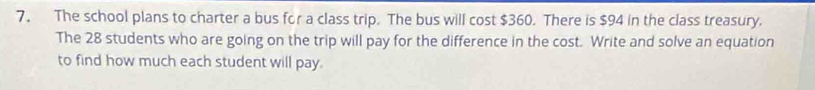 The school plans to charter a bus for a class trip. The bus will cost $360. There is $94 in the class treasury. 
The 28 students who are going on the trip will pay for the difference in the cost. Write and solve an equation 
to find how much each student will pay.