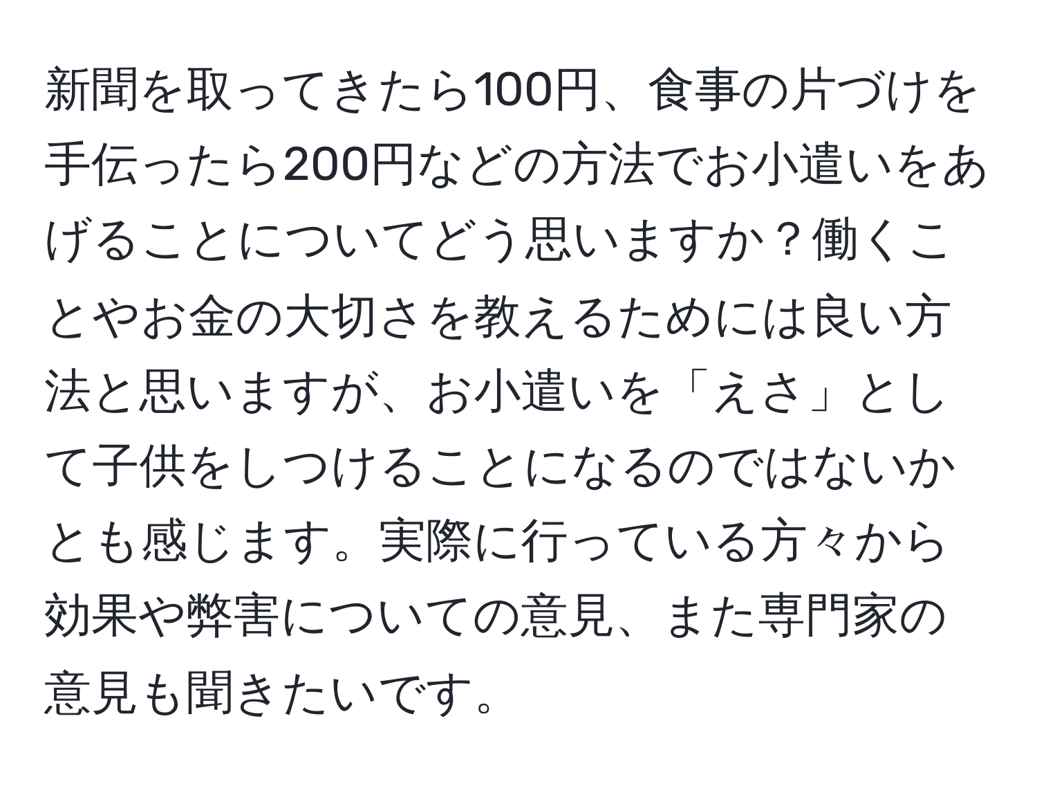 新聞を取ってきたら100円、食事の片づけを手伝ったら200円などの方法でお小遣いをあげることについてどう思いますか？働くことやお金の大切さを教えるためには良い方法と思いますが、お小遣いを「えさ」として子供をしつけることになるのではないかとも感じます。実際に行っている方々から効果や弊害についての意見、また専門家の意見も聞きたいです。