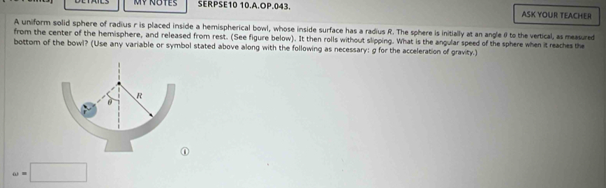 SERPSE10 10.A.OP.043. ASK YOUR TEACHER 
A uniform solid sphere of radius r is placed inside a hemispherical bowl, whose inside surface has a radius R. The sphere is initially at an angleθ to the vertical, as measured 
from the center of the hemisphere, and released from rest. (See figure below). It then rolls without slipping. What is the angular speed of the sphere when it reaches the 
bottom of the bowl? (Use any variable or symbol stated above along with the following as necessary: g for the acceleration of gravity.) 
omega =□