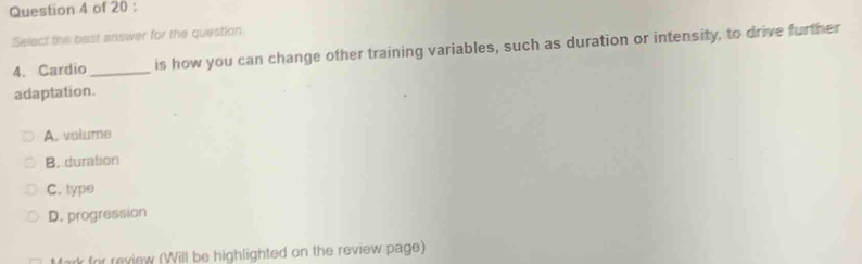 Select the bast answer for the question
4. Cardio_ is how you can change other training variables, such as duration or intensity, to drive further
adaptation.
A. volume
B. duration
C. type
D. progression
rk for review (Will be highlighted on the review page)