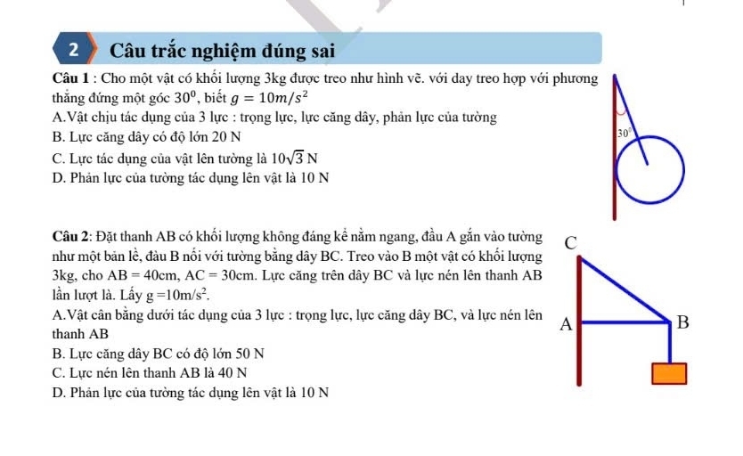 Câu trắc nghiệm đúng sai
Câu 1 : Cho một vật có khổi lượng 3kg được treo như hình vẽ. với day treo hợp với phương
thẳng đứng một góc 30° , biết g=10m/s^2
A.Vật chịu tác dụng của 3 lực : trọng lực, lực căng dây, phản lực của tường
B. Lực căng dây có độ lớn 20 N
C. Lực tác dụng của vật lên tường là 10sqrt(3)N
D. Phản lực của tường tác dụng lên vật là 10 N
Cầu 2: Đặt thanh AB có khối lượng không đáng kể nằm ngang, đầu A gắn vào tường C
như một bản lề, đầu B nối với tường bằng dây BC. Treo vào B một vật có khối lượng
3kg, cho AB=40cm,AC=30cm.. Lực căng trên dây BC và lực nén lên thanh AB
lần lượt là. Lấy g=10m/s^2.
A.Vật cân bằng dưới tác dụng của 3 lực : trọng lực, lực căng dây BC, và lực nén lên A
thanh AB
B
B. Lực căng dây BC có độ lớn 50 N
C. Lực nén lên thanh AB là 40 N
D. Phản lực của tường tác dụng lên vật là 10 N