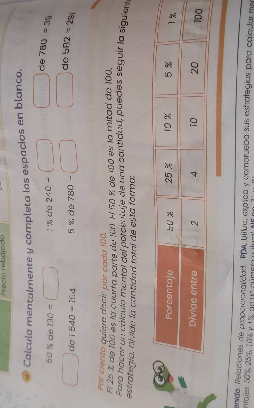 Precio rebajado 
Calcula mentalmente y completa los espacios en blanco. 
de 780=39
50 % de 130= 1% de 240=
de 1540=154 5 % de 780=
de 582=291
Por ciento quiere decir por cada 100. 
El 25 % de 100 es la cuarta parte de 100. El 50 % de 100 es la mitad de 100. 
Para hacer un cálculo mental del porcentaje de una cantidad, puedes seguir la siguient 
estrategia. Divide la cantidad total de esta forma: 
enido. Relaciones de proporcionalidad. PDA. Utiliza, explica y comprueba sus estrategias para calcular m 
intajes: 50%, 25%, 10% y 1%, de un número natura