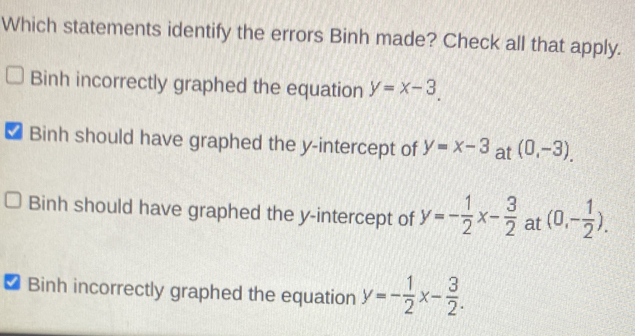 Which statements identify the errors Binh made? Check all that apply.
Binh incorrectly graphed the equation y=x-3.
Binh should have graphed the y-intercept of y=x-3 at (0,-3).
Binh should have graphed the y-intercept of y=- 1/2 x- 3/2  at (0,- 1/2 ).
Binh incorrectly graphed the equation y=- 1/2 x- 3/2 .