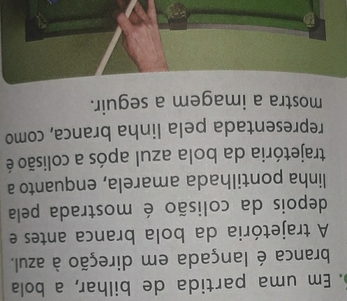 Em uma partida de bilhar, a bola 
branca é lançada em direção à azul. 
A trajetória da bola branca antes e 
depois da colisão é mostrada pela 
linha pontilhada amarela, enquanto a 
trajetória da bola azul após a colisão é 
representada pela linha branca, como 
mostra a imagem a seguir.