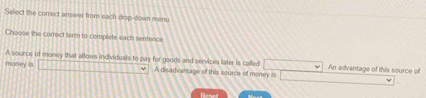 Select the correct answer from each drop-down menu 
Choose the correct term to complete each sentence 
A source of money that allows individuals to pay for goods and services later is called overline  -3,-x . An advantage of this source of 
money is □ A disadvantage of this source of money is □ 
Reset