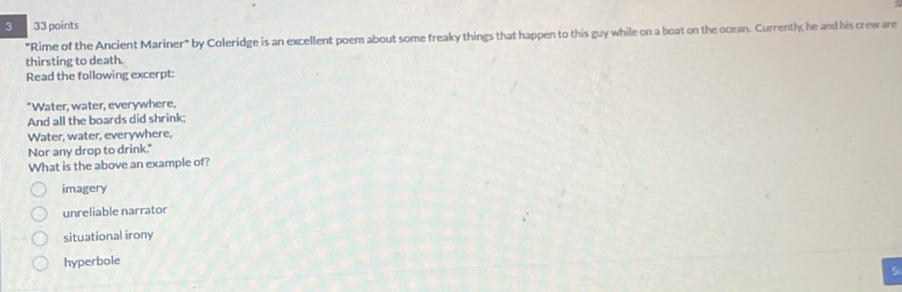 3 33 points
"Rime of the Ancient Mariner" by Coleridge is an excellent poem about some freaky things that happen to this guy while on a boat on the ocean. Currently, he and his crew are
thirsting to death.
Read the following excerpt:
"Water, water, everywhere,
And all the boards did shrink;
Water, water, everywhere,
Nor any drop to drink."
What is the above an example of?
imagery
unreliable narrator
situational irony
hyperbole
!