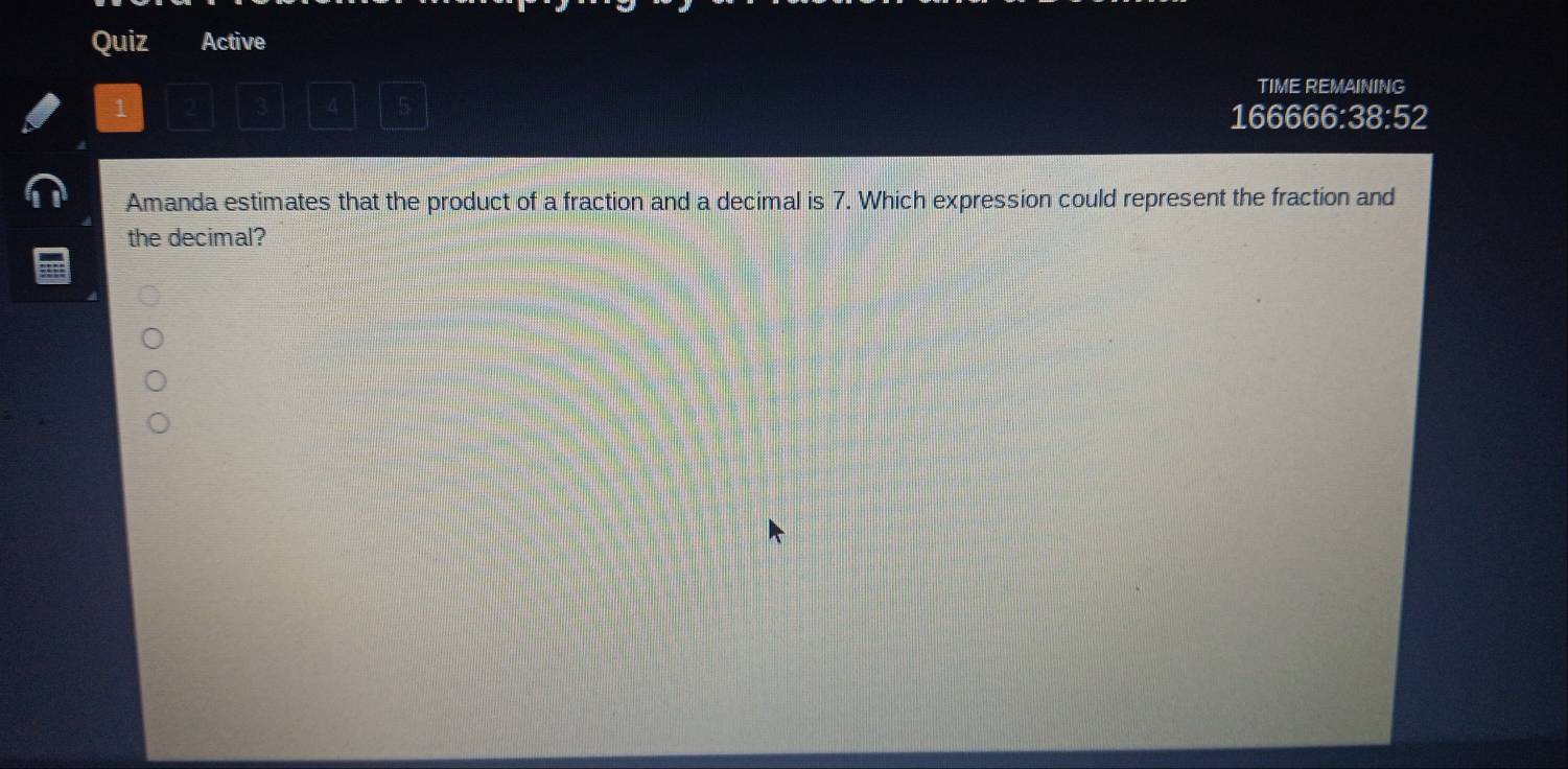 Quiz Active 
TIME REMAINING 
1 
4 
166666:38:52 
Amanda estimates that the product of a fraction and a decimal is 7. Which expression could represent the fraction and 
the decimal?