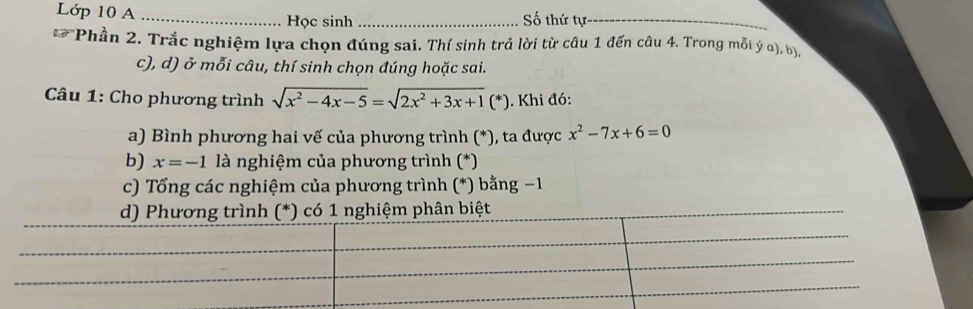 Lớp 10 A __Số thứ tự_ 
Học sinh 
Phần 2. Trắc nghiệm lựa chọn đúng sai. Thí sinh trả lời từ câu 1 đến câu 4. Trong mỗi ý a). b). 
c), d) ở mỗi câu, thí sinh chọn đúng hoặc sai. 
Câu 1: Cho phương trình sqrt(x^2-4x-5)=sqrt(2x^2+3x+1) (*). Khi đó: 
a) Bình phương hai vế của phương trình (^* ), ta được x^2-7x+6=0
b) x=-1 là nghiệm của phương trình (*) 
c) Tổng các nghiệm của phương trình (*) bằng −1 
d) Phương trình (*) có 1 nghiệm phân biệt