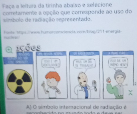 Faça a leitura da tirinha abaixo e selecione 
corretamente a opção que corresponde ao uso do 
síimbolo de radiação representado. 
Fente: https://www.humorcomciencia.com/blog/211-energia- 
nucleat! 
ições 
A MARE CUR 
OSD ( UN MAIS LM DNA ISSO DA UM 
VENTLAD DE TRABALHO PRêmO HeN 
A) O símbolo internacional de radiação é