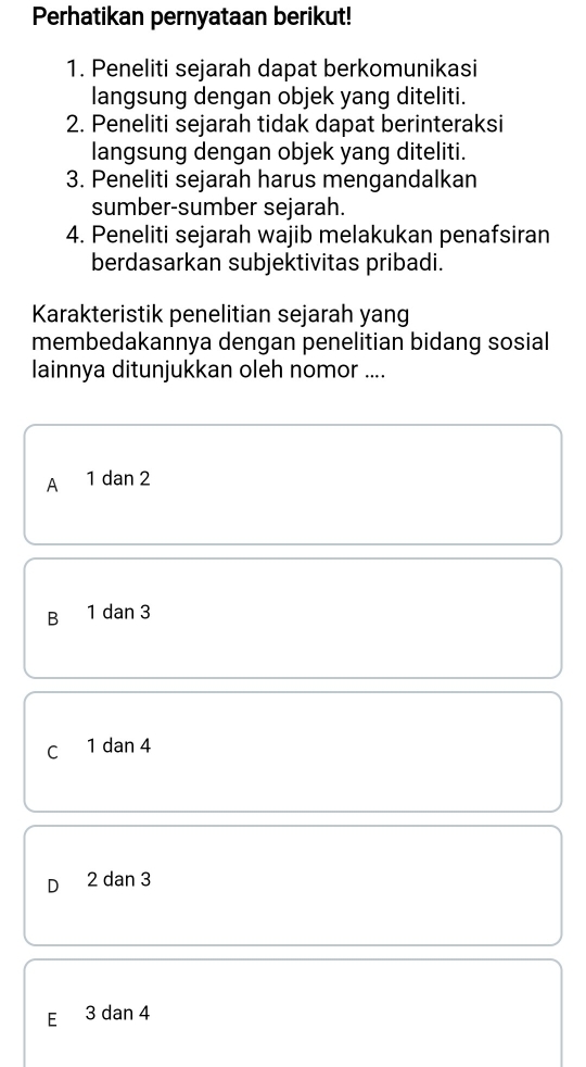 Perhatikan pernyataan berikut!
1. Peneliti sejarah dapat berkomunikasi
langsung dengan objek yang diteliti.
2. Peneliti sejarah tidak dapat berinteraksi
langsung dengan objek yang diteliti.
3. Peneliti sejarah harus mengandalkan
sumber-sumber sejarah.
4. Peneliti sejarah wajib melakukan penafsiran
berdasarkan subjektivitas pribadi.
Karakteristik penelitian sejarah yang
membedakannya dengan penelitian bidang sosial
lainnya ditunjukkan oleh nomor ....
A 1 dan 2
B 1 dan 3
C 1 dan 4
D 2 dan 3
E 3 dan 4