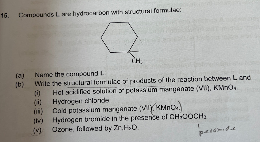 Compounds L are hydrocarbon with structural formulae:
(a) Name the compound L.
(b) Write the structural formulae of products of the reaction between L and
(i) Hot acidified solution of potassium manganate (VII), KMnO₄.
(ii) Hydrogen chloride.
(iii) Cold potassium manganate (VII), KMnO_4.
(iv) Hydrogen bromide in the presence of CH_3OOCH_3
(v) Ozone, followed by Zn,H_2O.