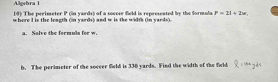 Algebra 1 
10) The perimeter P (in yards) of a soccer field is represented by the formula P=2l+2w, 
where l is the length (in yards) and w is the width (in yards). 
a. Solve the formula for w. 
b. The perimeter of the soccer field is 330 yards. Find the width of the field