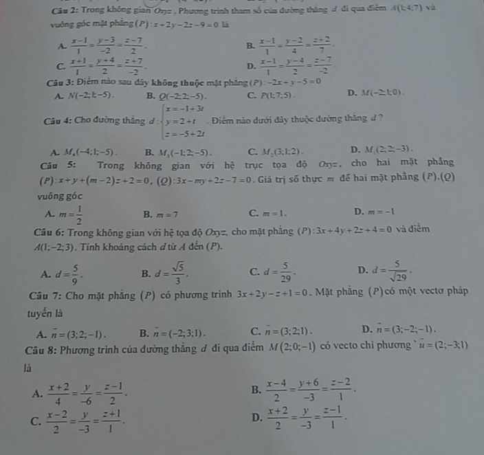 Trong không gian Oxu , Phương trình tham số của đường thắng đ đi qua điệm A(k4;7) và
vuông góc mật phẳng (P):x+2y-2z-9=0 là
A.  (x-1)/1 = (y-3)/-2 = (z-7)/2 . B.  (x-1)/1 = (y-2)/4 = (z+2)/7 .
C.  (x+1)/1 = (y+4)/2 = (z+7)/-2 .  (x-1)/1 = (y-4)/2 = (z-7)/-2 
D.
Câu 3: Điểm nào sau dây không thuộc mặt phẳng (P):-2x+y-5=0
A. N(-2;k-5). B. Q(-2;2;-5). C. P(1;7;5). D. M(-2,1;0).
Câu 4: Cho đường thắng d:beginarrayl x=-1+3t y=2+t z=-5+2tendarray..  Điểm nào dưới đây thuộc đường thăng đ ?
A. M_4(-4;1;-5). B. M_3(-1;2;-5). C. M_2(3;1;2). D. M_1(2,2-3).
Câu 5: Trong không gian với hệ trục tọa độ Onz, cho hai mặt phẳng
(P): x+y+(m-2)z+2=0,(Q):3x-my+2z-7=0 Giá trị số thực m đế hai mặt phẳng (P),(Q)
vuông go C
A. m= 1/2  B. m=7 C. m=1. D. m=-1
Câu 6: Trong không gian với hệ tọa độ CX 32. cho mặt phẳng (P): 3x+4y+2z+4=0 và điểm
A(1;-2;3). Tính khoảng cách ơ từ A đến (P).
A. d= 5/9 . B. d= sqrt(5)/3 . C. d= 5/29 . D. d= 5/sqrt(29) .
Câu 7: Cho mặt phẳng (P) có phương trình 3x+2y-z+1=0. Mặt phẳng (P)có một vectơ pháp
tuyến là
A. overline n=(3;2;-1). B. vector n=(-2;3;1). C. n=(3;2;1). D. overline n=(3;-2;-1).
Câu 8: Phương trình của đường thắng ơ đi qua điểm M(2;0;-1) có vecto chi phương u=(2;-3;1)
là
B.
A.  (x+2)/4 = y/-6 = (z-1)/2 .  (x-4)/2 = (y+6)/-3 = (z-2)/1 .
D.
C.  (x-2)/2 = y/-3 = (z+1)/1 .  (x+2)/2 = y/-3 = (z-1)/1 .