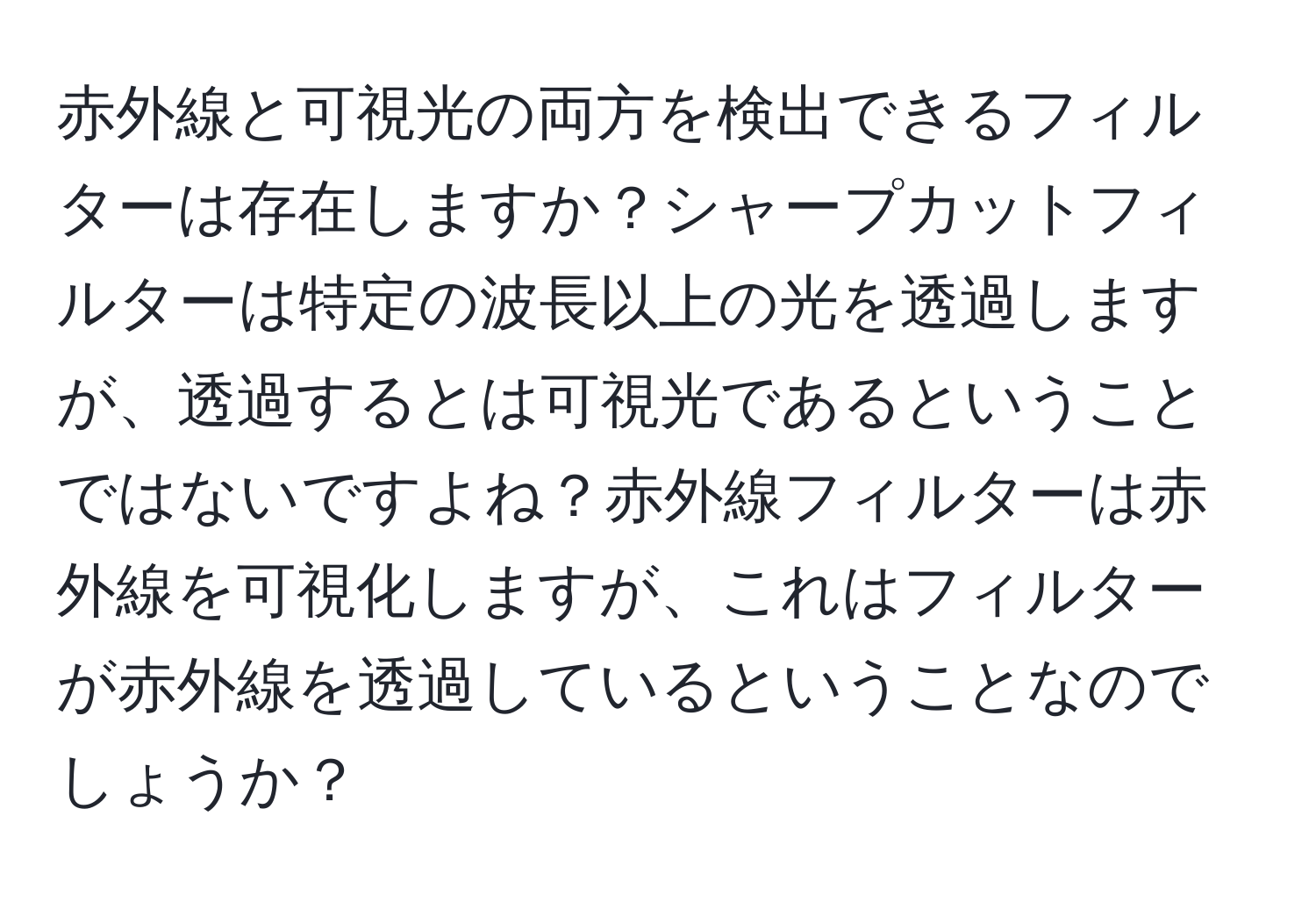 赤外線と可視光の両方を検出できるフィルターは存在しますか？シャープカットフィルターは特定の波長以上の光を透過しますが、透過するとは可視光であるということではないですよね？赤外線フィルターは赤外線を可視化しますが、これはフィルターが赤外線を透過しているということなのでしょうか？