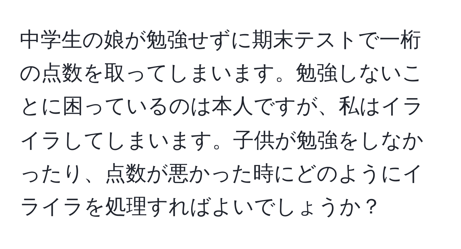 中学生の娘が勉強せずに期末テストで一桁の点数を取ってしまいます。勉強しないことに困っているのは本人ですが、私はイライラしてしまいます。子供が勉強をしなかったり、点数が悪かった時にどのようにイライラを処理すればよいでしょうか？