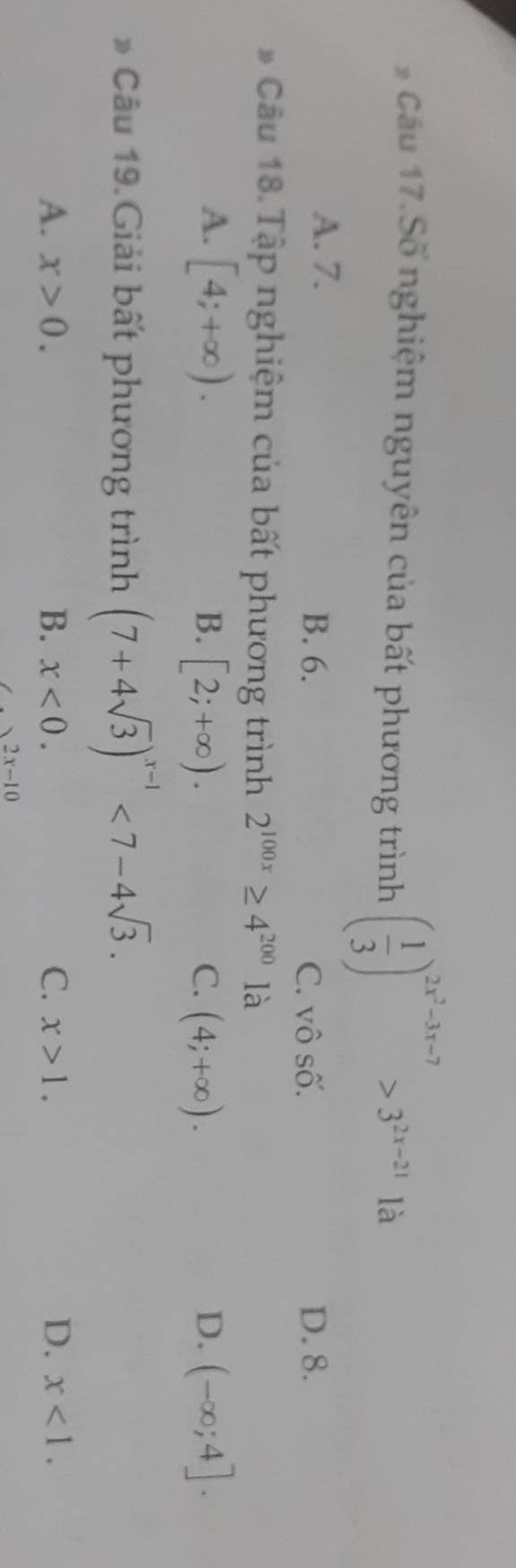 Cầu 17.Số nghiệm nguyên của bất phương trình ( 1/3 )^2x^3-3x-7>3^(2x-21) là
A. 7.
B. 6. C. vô số. D. 8.
* Cầu 18.Tập nghiệm của bất phương trình 2^(100x)≥ 4^(200) là
A. [4;+∈fty ). B. [2;+∈fty ). C. (4;+∈fty ). D. (-∈fty ;4]. 
* Câu 19.Giải bất phương trình (7+4sqrt(3))^x-1<7-4sqrt(3).
A. x>0. B. x<0</tex>. C. x>1. D. x<1</tex>.
2x-10