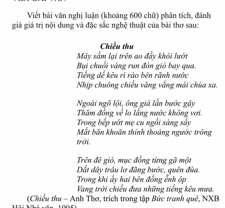 Viết bài văn nghị luận (khoảng 600 chữ) phân tích, đánh 
giá giá trị nội dung và đặc sắc nghệ thuật của bài thơ sau: 
Chiều thu 
Mây sầm lại trên ao đầy khói lướt 
Bụi chuối vàng run đón gió bay qua. 
Tiếng dế kêu rì rào bên rãnh nước 
Nhịp chuông chiều văng vắng mái chùa xa. 
Ngoài ngõ lội, ông già lần bước gậy 
Thăm đồng về lo lắng nước không vơi. 
Trong bếp ướt mẹ cu ngồi sàng sầy 
Mắt băn khoăn thỉnh thoảng ngước trông 
trời. 
Trên đê gió, mục đồng từng gã một 
Dắt dây trâu lơ đãng bước, quên đùa. 
Trong khi ẩy hai bên đồng ễnh ộp 
Vang trời chiều đưa những tiếng kêu mưa. 
(Chiều thu - Anh Thơ, trích trong tập Bức tranh quê, NXB