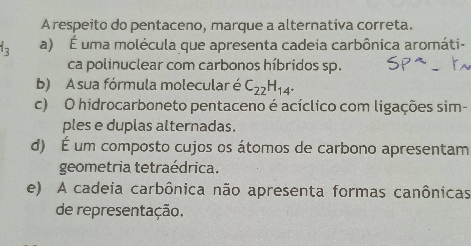 A respeito do pentaceno, marque a alternativa correta.
1_3
a) É uma molécula que apresenta cadeia carbônica aromáti-
ca polinuclear com carbonos híbridos sp.
b) A sua fórmula molecular é C_22H_14.
c) O hidrocarboneto pentaceno é acíclico com ligações sim-
ples e duplas alternadas.
d) É um composto cujos os átomos de carbono apresentam
geometria tetraédrica.
e) A cadeia carbônica não apresenta formas canônicas
de representação.