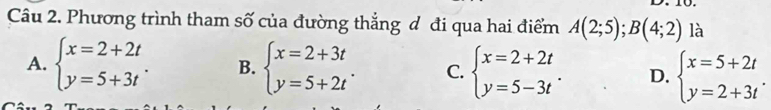 Phương trình tham số của đường thắng đ đi qua hai điểm A(2;5);B(4;2) là
A. beginarrayl x=2+2t y=5+3tendarray.. B. beginarrayl x=2+3t y=5+2tendarray.. C. beginarrayl x=2+2t y=5-3tendarray.. D. beginarrayl x=5+2t y=2+3tendarray..