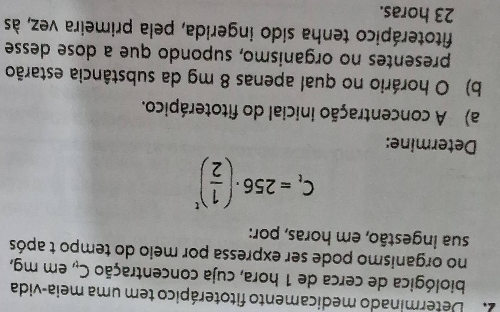 Determinado medicamento fitoterápico tem uma meia-vida 
biológica de cerca de 1 hora, cuja concentração C_t , em mg, 
no organismo pode ser expressa por meio do tempo t após 
sua ingestão, em horas, por:
C_t=256· ( 1/2 )^t
Determine: 
a) A concentração inicial do fitoterápico. 
b) O horário no qual apenas 8 mg da substância estarão 
presentes no organismo, supondo que a dose desse 
fitoterápico tenha sido ingerida, pela primeira vez, às
23 horas.