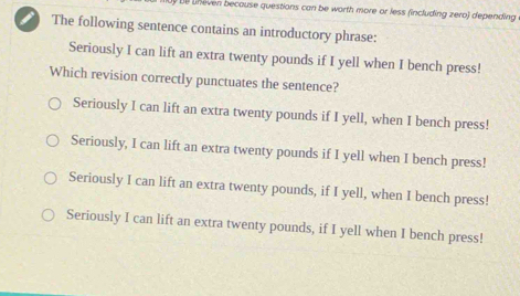 De uneven because questions can be worth more or less (including zero) depending
i The following sentence contains an introductory phrase:
Seriously I can lift an extra twenty pounds if I yell when I bench press!
Which revision correctly punctuates the sentence?
Seriously I can lift an extra twenty pounds if I yell, when I bench press!
Seriously, I can lift an extra twenty pounds if I yell when I bench press!
Seriously I can lift an extra twenty pounds, if I yell, when I bench press!
Seriously I can lift an extra twenty pounds, if I yell when I bench press!