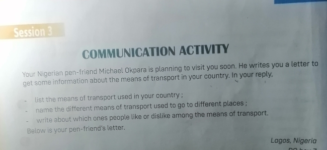 Session 3 
COMMUNICATION ACTIVITY 
Your Nigerian pen-friend Michael Okpara is planning to visit you soon. He writes you a letter to 
get some information about the means of transport in your country. In your reply, 
list the means of transport used in your country ; 
name the different means of transport used to go to different places ; 
write about which ones people like or dislike among the means of transport. 
Below is your pen-friend's letter. 
Lagos, Nigeria