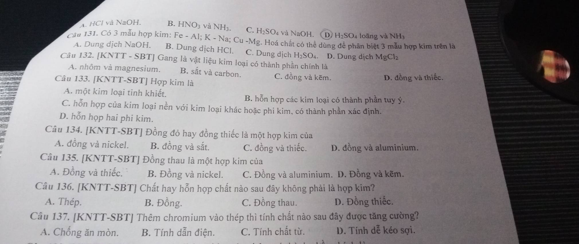 A. HCl và NaOH. B. HNO_3 và NH₃. C. H_2SO_4 và NaOH. D. H_2SO 4 loãng và NH3
Câu 131. Có 3 mẫu hợp kim: Fe - Al; K - Na; Cu -Mg. Hoá chất có thể dùng để phân biệt 3 mẫu hợp kim trên là
A. Dung dịch NaOH. B. Dung dịch HCl. C. Dung dịch H₂SO₄. D. Dung dịch MgCl_2
Câu 132. [KNTT - SBT] Gang là vật liệu kim loại có thành phần chính là
A. nhôm và magnesium. B. sắt và carbon.
C. đồng và kẽm.
Câu 133. [KNTT-SBT] Hợp kim là D. đồng và thiếc.
A. một kim loại tinh khiết.
B. hỗn hợp các kim loại có thành phần tuy ý.
C. hỗn hợp của kim loại nền với kim loại khác hoặc phi kim, có thành phần xác định.
D. hỗn họp hai phi kim.
Câu 134. [KNTT-SBT] Đồng đỏ hay đồng thiếc là một hợp kim của
A. đồng và nickel. B. đồng và sắt. C. đồng và thiếc. D. đồng và aluminium.
Câu 135. [KNTT-SBT] Đồng thau là một hợp kim của
A. Đồng và thiếc. B. Đồng và nickel. C. Đồng và aluminium. D. Đồng và kẽm.
Câu 136. [KNTT-SBT] Chất hay hỗn hợp chất nào sau đây không phải là hợp kim?
A. Thép. B. Đồng. C. Đồng thau. D. Đồng thiếc.
Câu 137. [KNTT-SBT] Thêm chromium vào thép thì tính chất nào sau đây được tăng cường?
A. Chống ăn mòn. B. Tính dẫn điện. C. Tính chất từ. D. Tính dễ kéo sợi.