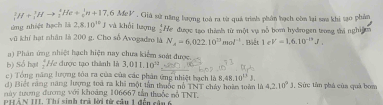 _1^(2H+_1^3Hto _2^4He+_0^1n+17,6MeV. Giả sử năng lượng toả ra từ quá trình phân hạch còn lại sau khi tạo phản 
ứng nhiệt hạch là 2,8.10^10)J và khối lượng beginarrayr 4 2endarray He được tạo thành từ một vụ nỗ bom hydrogen trong thí nghiệm 
vũ khí hạt nhân là 200 g. Cho số Avogadro là N_A=6,022.10^(23)mol^(-1). Biết 1 e V=1,6.10^(-19)J. 
a) Phản ứng nhiệt hạch hiện nay chưa kiểm soát được. 
b) Số hạt beginarrayr 4 2endarray He được tạo thành là 3,011.10^(52)
c) Tổng năng lượng tỏa ra của của các phản ứng nhiệt hạch là 8.48.10^(13)J. 
d) Biết răng năng lượng toả ra khi một tấn thuốc nổ TNT cháy hoàn toàn là 4,2.10^9J. Sức tàn phá của quả bom 
này tương đương với khoảng 106667 tấn thuốc nổ TNT. 
PHẢN III. Thí sinh trả lời từ câu 1 đến câu 6