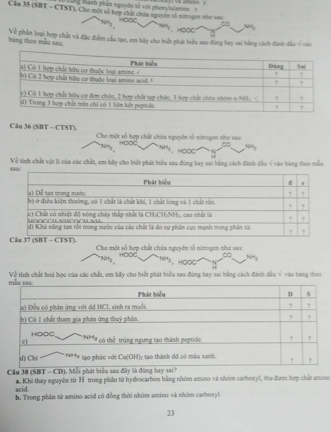 ung thành phân nguyên tổ với phenylalanine.
Câu 35 (SBT - CTST). Cho một số hợp chất chứa nguyên tổ nitrogen như sau:
NH_2 HOOC
∞ NH_2
NH_2 , HOOC
Về phân loại hợp chất và đặc điểm cầu tạo, em hãy cho biết phát biểu sau đúng hay sai bằng cách đánh đấu 9 vào
bảng theo mẫu sau;
Câu 36 (SBT - CTST).
Cho một số hợp chất chứa nguyên tổ nitrogen như sau:
NH_2 HOOC
∞ NH_2
NH_2 , HOOC
Về tính chất vật lí của các chất, em hãy cho biết phát biểu sau đúng hay sai bằng cách đánh dấu v vào bảng theo mẫu
Cho một số hợp chất chứa nguyên tổ nitrogen như sau:
NH_2 HOOC CO NH_2
NH_2 , HOOC
Về tính chất hoá học của các chất, em hãy cho biết phát biểu sau đúng hay sai bằng cách đánh dấu v vào bảng theo
Câu 38 (SBT - CD
a. Khi thay nguyên tử H trong phân tử hydrocarbon bằng nhóm amino và nhóm carboxyl, thu được hợp chất amino
acid.
b. Trong phân tử amino acid có đồng thời nhóm amino và nhóm carboxyl.
23