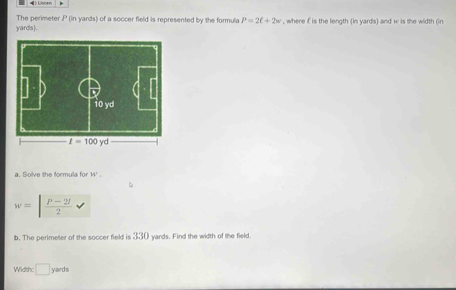 《》 Listen
The perimeter P (in yards) of a soccer field is represented by the formula P=2ell +2w , where ε is the length (in yards) and w is the width (in
yards).
a. Solve the formula for W' .
w=| (P-2l)/2 
b. The perimeter of the soccer field is 330 yards. Find the width of the field.
Width: □ yards