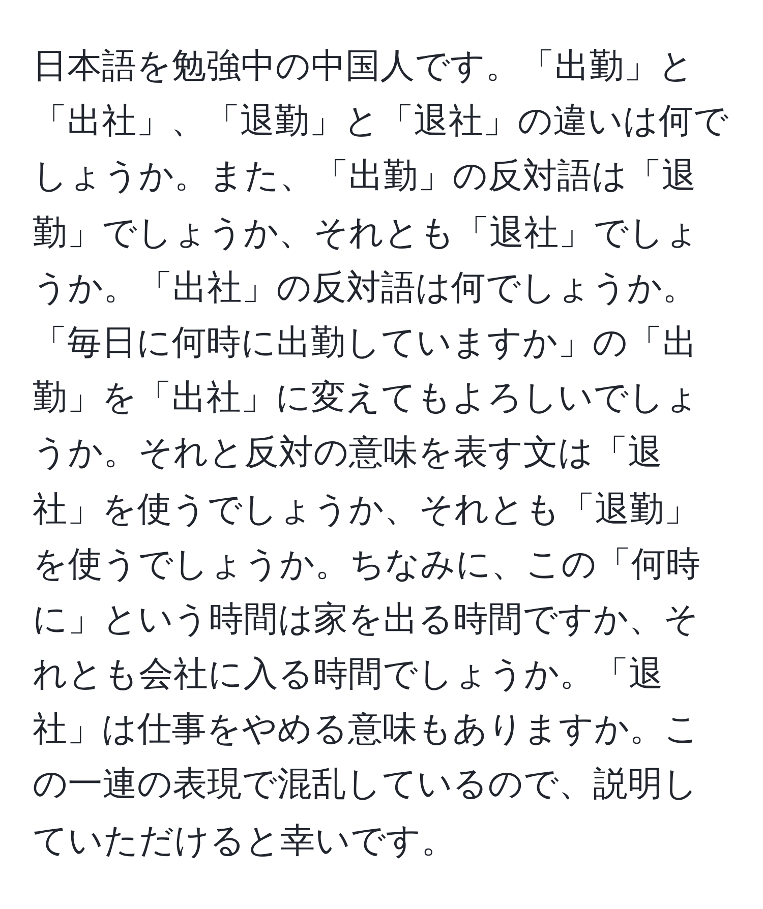 日本語を勉強中の中国人です。「出勤」と「出社」、「退勤」と「退社」の違いは何でしょうか。また、「出勤」の反対語は「退勤」でしょうか、それとも「退社」でしょうか。「出社」の反対語は何でしょうか。「毎日に何時に出勤していますか」の「出勤」を「出社」に変えてもよろしいでしょうか。それと反対の意味を表す文は「退社」を使うでしょうか、それとも「退勤」を使うでしょうか。ちなみに、この「何時に」という時間は家を出る時間ですか、それとも会社に入る時間でしょうか。「退社」は仕事をやめる意味もありますか。この一連の表現で混乱しているので、説明していただけると幸いです。