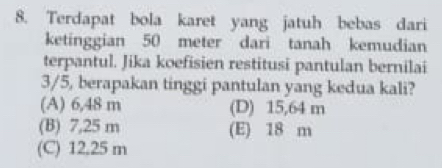 Terdapat bola karet yang jatuh bebas dari
ketinggian 50 meter dari tanah kemudian
terpantul. Jika koefisien restitusi pantulan bernilai
3/5, berapakan tinggi pantulan yang kedua kali?
(A) 6,48 m (D) 15,64 m
(B) 7,25 m (E) 18 m
(C) 12.25 m