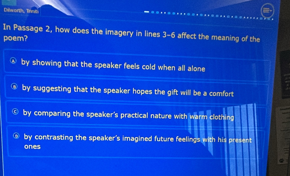 Dilworth, Triniti
In Passage 2, how does the imagery in lines 3-6 affect the meaning of the
poem?
by showing that the speaker feels cold when all alone
by suggesting that the speaker hopes the gift will be a comfort
by comparing the speaker’s practical nature with warm clothing
by contrasting the speaker’s imagined future feelings with his present
ones