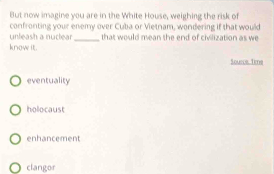 But now imagine you are in the White House, weighing the risk of
confronting your enemy over Cuba or Vietnam, wondering if that would
unleash a nuclear_ that would mean the end of civilization as we
know it.
Source: Time
eventuality
holocaust
enhancement
clangor