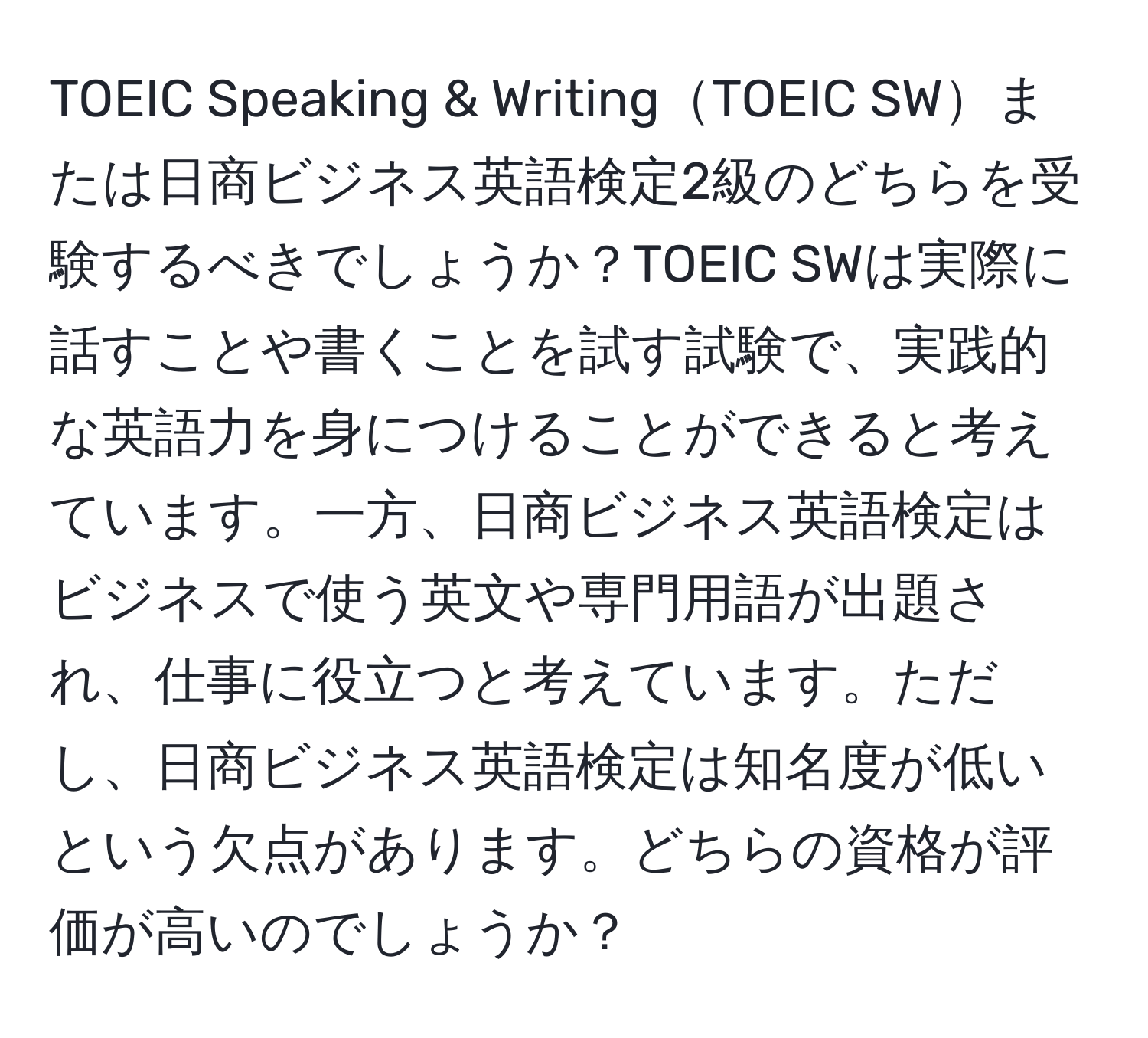 TOEIC Speaking & WritingTOEIC SWまたは日商ビジネス英語検定2級のどちらを受験するべきでしょうか？TOEIC SWは実際に話すことや書くことを試す試験で、実践的な英語力を身につけることができると考えています。一方、日商ビジネス英語検定はビジネスで使う英文や専門用語が出題され、仕事に役立つと考えています。ただし、日商ビジネス英語検定は知名度が低いという欠点があります。どちらの資格が評価が高いのでしょうか？