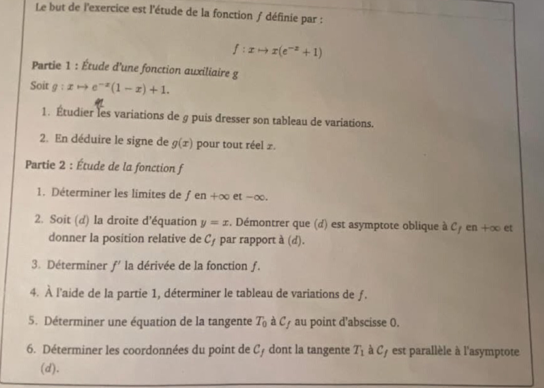 Le but de l'exercice est l'étude de la fonction ƒ définie par :
f:xto x(e^(-x)+1)
Partie 1 : Étude d'une fonction auxiliaire g 
Soit g:xto e^(-x)(1-x)+1. 
1. Étudier les variations de g puis dresser son tableau de variations. 
2. En déduire le signe de g(x) pour tout réel £. 
Partie 2 : Étude de la fonction f 
1. Déterminer les limites de fen+∈fty et -∞. 
2. Soit (d) la droite d'équation y=x. Démontrer que (d) est asymptote oblique à C en+ ∞ et 
donner la position relative de cf par rapport à (d). 
3. Déterminer f' la dérivée de la fonction ƒ. 
4. À l'aide de la partie 1, déterminer le tableau de variations de ƒ. 
5. Déterminer une équation de la tangente T_0 à C_f au point d’abscisse 0. 
6. Déterminer les coordonnées du point de Cy dont la tangente T_1 à C7 est parallèle à l'asymptote 
(d).