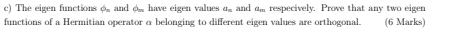 The eigen functions φ. and φ _ have eigen values a_n and am respecively. Prove that any two eigen 
functions of a Hermitian operator α belonging to different eigen values are orthogonal. (6 Marks)