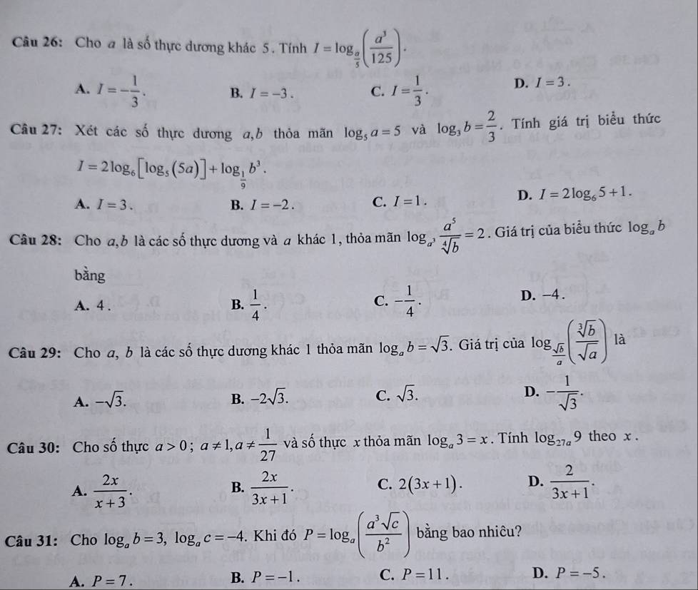 Cho a là số thực dương khác 5 . Tính I=log _ a/5 ( a^3/125 ).
A. I=- 1/3 . I= 1/3 .
B. I=-3. C.
D. I=3.
Câu 27: Xét các số thực dương a,b thỏa mãn log _5a=5 và log _3b= 2/3 . Tính giá trị biểu thức
I=2log _6[log _5(5a)]+log _ 1/9 b^3.
A. I=3. B. I=-2.
C. I=1.
D. I=2log _65+1.
Câu 28: Cho a, b là các số thực dương và a khác 1, thỏa mãn log _a^3 a^5/sqrt[4](b) =2. Giá trị của biểu thức log _ab
bàng
C.
A. 4 . B.  1/4 . - 1/4 . D. -4 .
Câu 29: Cho a, b là các số thực dương khác 1 thỏa mãn log _ab=sqrt(3). Giá trị của log _ sqrt(b)/a ( sqrt[3](b)/sqrt(a) ) là
A. -sqrt(3). B. -2sqrt(3). C. sqrt(3). D. - 1/sqrt(3) .
Câu 30: Cho số thực a>0;a!= 1,a!=  1/27  và số thực x thỏa mãn log _a3=x. Tính log _27a9 theo x .
A.  2x/x+3 .  2x/3x+1 . 2(3x+1). D.  2/3x+1 .
B.
C.
Câu 31: Cho log _ab=3,log _ac=-4. Khi đó P=log _a( a^3sqrt(c)/b^2 ) bằng bao nhiêu?
A. P=7.
B. P=-1. C. P=11. D. P=-5.