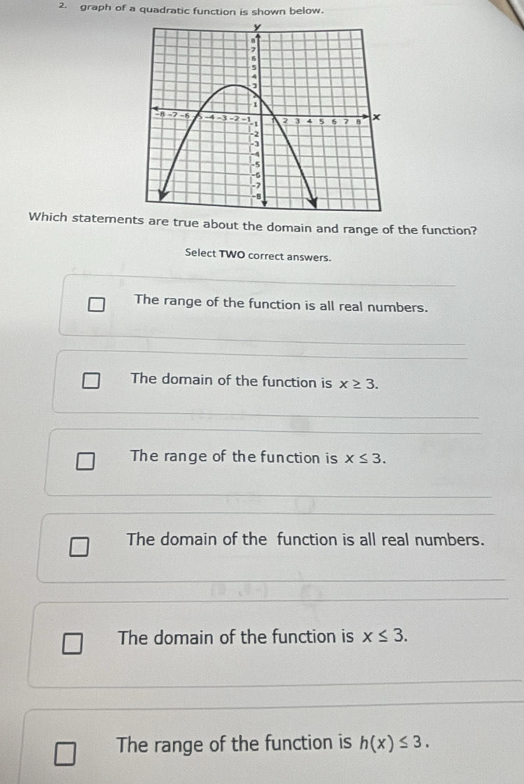 graph of a quadratic function is shown below.
Which statements are true about the domain and range of the function?
Select TWO correct answers.
The range of the function is all real numbers.
The domain of the function is x≥ 3.
The range of the function is x≤ 3.
The domain of the function is all real numbers.
The domain of the function is x≤ 3.
The range of the function is h(x)≤ 3.