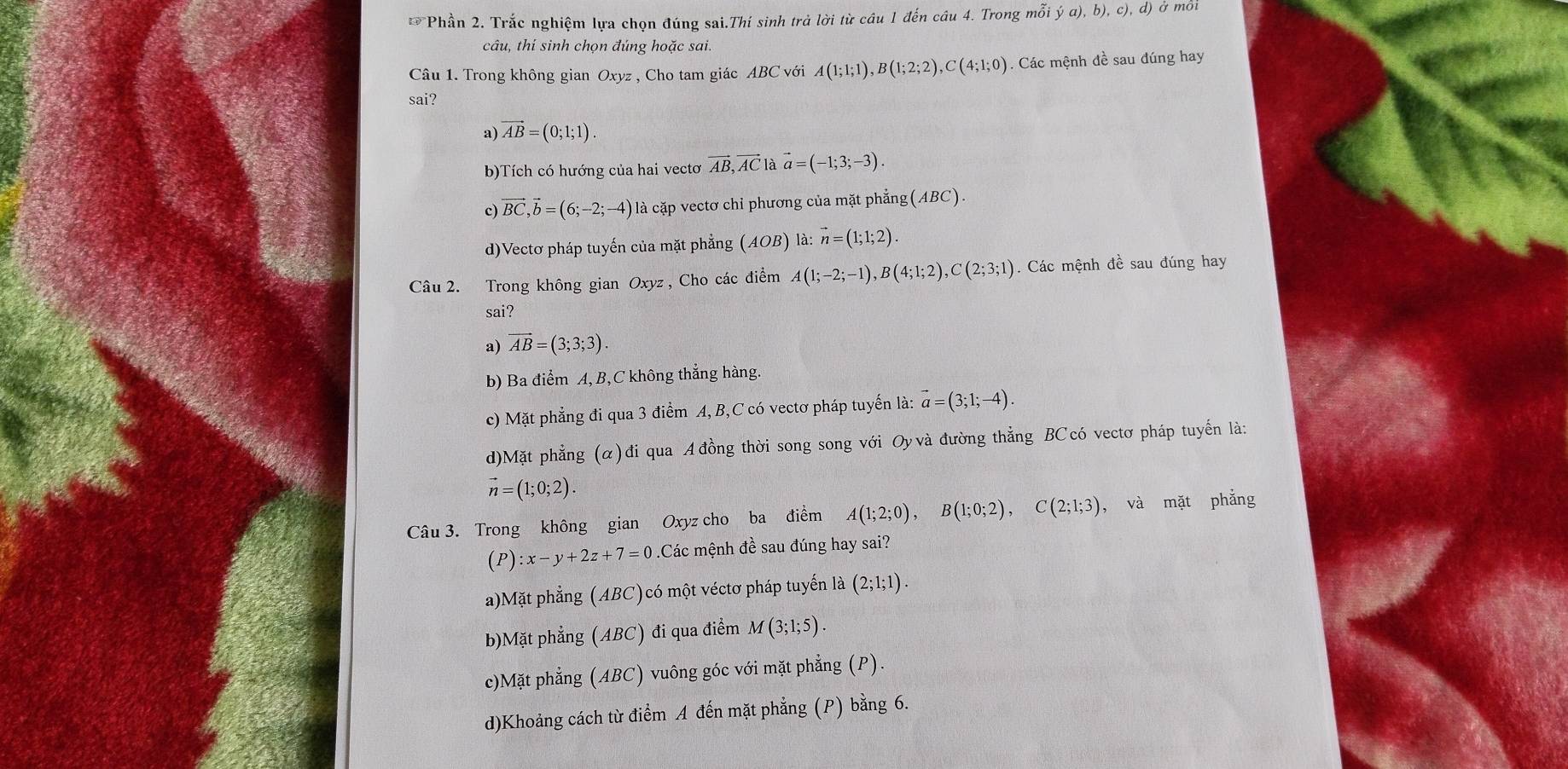 Phần 2. Trắc nghiệm lựa chọn đúng sai.Thí sinh trả lời từ câu 1 đến câu 4. Trong mỗi ya),b),c),d) Ở ở môi
câu, thí sinh chọn đúng hoặc sai.
Câu 1. Trong không gian Oxyz , Cho tam giác ABC với A(1;1;1),B(1;2;2),C(4;1;0). Các mệnh đề sau đúng hay
sai?
a) vector AB=(0;1;1).
b)Tích có hướng của hai vectơ vector AB,vector ACla vector a=(-1;3;-3).
c) vector BC,vector b=(6;-2;-4) là cặp vectơ chỉ phương của mặt phẳng(ABC).
d)Vectơ pháp tuyến của mặt phẳng (AOB) là: vector n=(1;1;2).
Câu 2. Trong không gian Oxyz , Cho các điểm A(1;-2;-1),B(4;1;2),C(2;3;1). Các mệnh đề sau đúng hay
sai?
a) vector AB=(3;3;3).
b) Ba điểm A, B,C không thắng hàng.
c) Mặt phẳng đi qua 3 điểm A, B,C có vectơ pháp tuyến là: vector a=(3;1;-4).
d)Mặt phẳng (α)đi qua A đồng thời song song với Oyvà đường thẳng BCcó vectơ pháp tuyến là:
vector n=(1;0;2).
Câu 3. Trong không gian Oxyz cho ba điểm A(1;2;0),B(1;0;2),C(2;1;3) , và mặt phẳng
(P):x-y+2z+7=0.Các mệnh đề sau đúng hay sai?
a)Mặt phẳng (ABC)có một véctơ pháp tuyến là (2;1;1).
b)Mặt phẳng (ABC) đi qua điểm M(3;1;5).
c)Mặt phẳng (ABC) vuông góc với mặt phẳng (P).
d)Khoảng cách từ điểm A đến mặt phẳng (P) bằng 6.