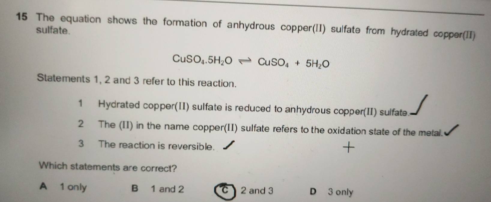 The equation shows the formation of anhydrous copper(II) sulfate from hydrated copper(II)
sulfate.
CuSO_4.5H_2Oleftharpoons CuSO_4+5H_2O
Statements 1, 2 and 3 refer to this reaction.
1 Hydrated copper(II) sulfate is reduced to anhydrous copper(II) sulfate.
2 The (II) in the name copper(II) sulfate refers to the oxidation state of the metal.
3 The reaction is reversible.
+
Which statements are correct?
A 1 only B 1 and 2 C 2 and 3 D 3 only