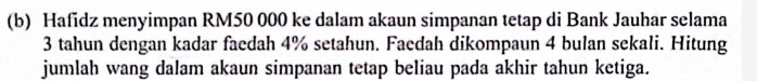 Hafidz menyimpan RM50 000 ke dalam akaun simpanan tetap di Bank Jauhar selama
3 tahun dengan kadar faedah 4% setahun. Faedah dikompaun 4 bulan sekali. Hitung 
jumlah wang dalam akaun simpanan tetap beliau pada akhir tahun ketiga.