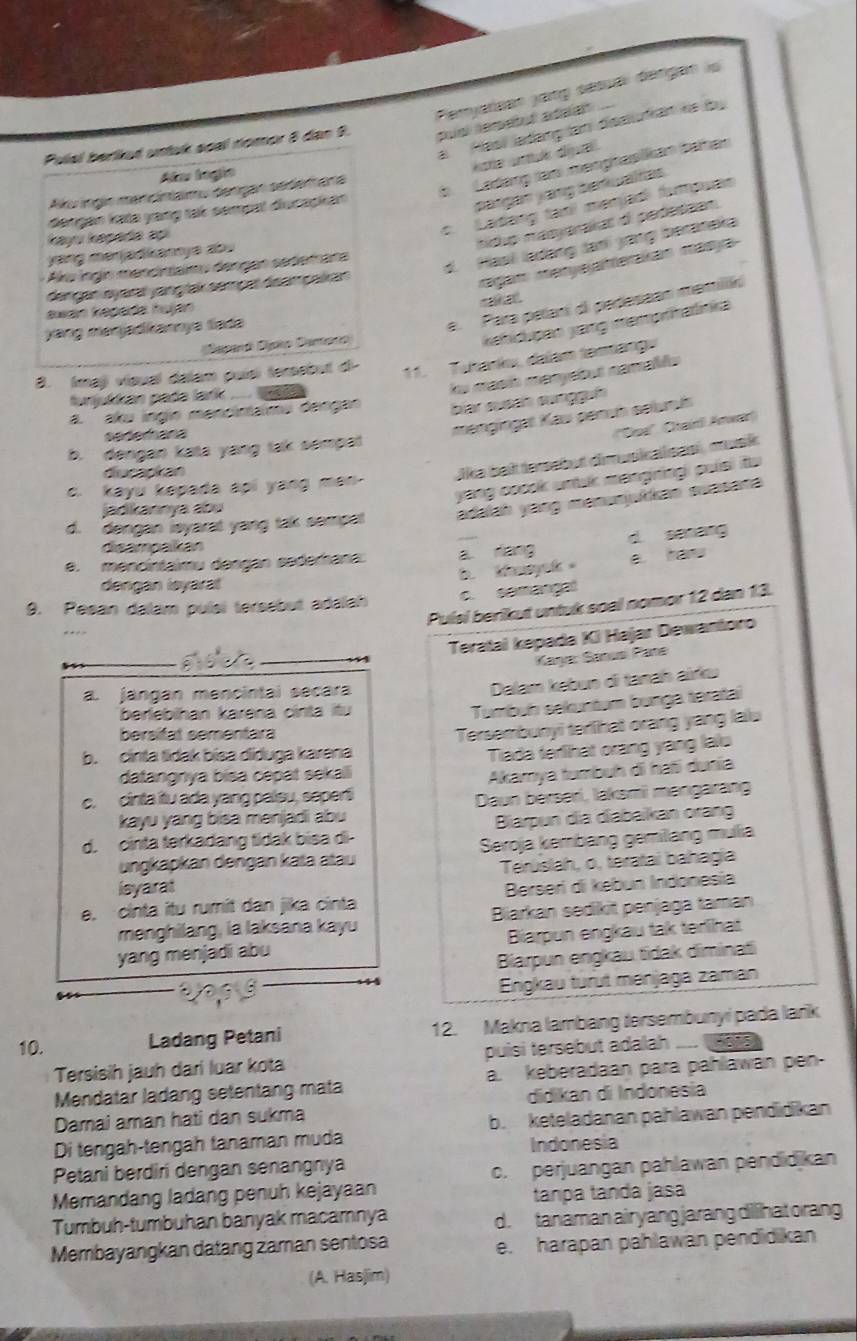 Peryarsen jang sésuar dengan lo
a Hasi ladang a disalutan hs (by
Pulal berked untak soal nomor 8 dan 9. pual nemetul adeal 
éate amué dipa
b Ladang ian memphasikan bahan
Ala lngio
pangan yang benalias.
Au ngin mencíntaimu cençao sedam ara
c. Ladang tạní menjad fampuan
dəngan lata yang tak sempal diucapkan
kayu kapada ap
hidp masyarakat o pedessan.
d. Hasi ladəng Janí yang beranaka
yaing menjadikanya ab .
Aku ngin mencintaimu dengan sedem ara
ferçar saç prças semafeam oi
ragam meryeaterakán masya
rakal
e. Para palan di pedessan memilón
awan Repada huján
Deparó Dapto Danoro
kahidpan yang mämprhatinka
yang manjadkannya lada
3. (mạj vísual dalam puísí tersebut d-
11. Tukank, dalam tamáng
lu masió manyebut namabés
funjulan pada lark .... w .
a. aku inglo mencinaimu dangan bar sueah sunggun
rfefece
mengingat Kau pemn selumís
'Doe' Ctarl Anwar
b. dengan kata yang tak sempat
diurarkan
lika beit tersabut dimupial sas , musk 
yang coook untuk mangningi puisi itu 
c. kayu kepada api yang men-
d. dengan ieyarat yang tak sempat adaiah yang menunjuikan swasana
jadikannya abu
deampakan
e. mencintaimu dengan sederana. a dang d senang
b tnyok 。 a haw
dengan leyaral
c. semangal
9. Pesan dalam pulsi tersebut adalah Puísí berikut untuk soal nomor 12 dan 13.
Teratal kepada Ki Hajar Dewantoro
Kaşa: Sanus Pane
a. jangan mencintal secara
Dalam kebun di tanań airku
berlebihan karena cinta itu
Tumbuh sekuntum bunga teratai
bersitat sementara
b. cinta tidak bisa diduga karena Tersembunyi terlhat orang yang lalu
Tiada ferlihat orang yang lalu
datangnya bisa cepät sekal
Akamya tumbuh di haß dunia
c. cinta itu ada yang paleu, seperti
Daun berseri, laksmi mengarang
kayu yang bisa menjadi abu
d. cinta terkadang tidak bisa di-  Biarpun dia diabaikan orang
ungkapkan dengan kata atau Seroja kembang gemilang mulia
lsyarat Teruslah, o, terataí bahagía
e. cinta itu rumit dan jika cinta  Berseri di kebun Indonesía
menghilang, ia laksana kayu Blarkan sedikit penjaga taman
yang menjadi abu Biarpun engkau tak terlihat
Biarpun engkau tidak diminati
Enigkau turut ménjaga zaman
10. Ladang Petani 12. Makna lambang tersembunyi pada lark
Tersisih jauh dari luar kota puísi tersebut adalah   
Mendatar ladang setentang mata a. keberadaan para pahlawan pen-
Damai aman hati dan sukma didikan di Indonesia
Di tengah-tengah tanaman muda b. keteladanan pahlawan pendidikan
Indonesia
Petani berdiri dengan senangnya
Memandang ladang penuh kejayaan c. perjuangan pählawan pendidikan
tanpa tanda jasa
Tumbuh-tumbuhan banyak macamnya d. tanaman air yang jarang dilhat orang
Membayangkan datang zaman sentosa e. harapan pahlawan pendidikan
(A. Hasjim)