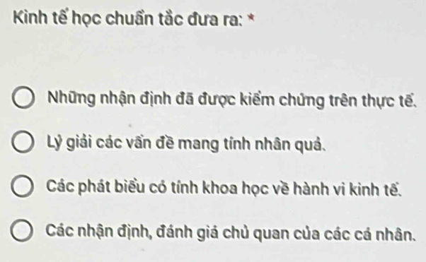 Kinh tế học chuẩn tắc đưa ra: *
Những nhận định đã được kiểm chứng trên thực tế.
Lý giải các vấn đề mang tính nhân quả.
Các phát biểu có tính khoa học về hành vi kinh tế.
Các nhận định, đánh giá chủ quan của các cá nhân.